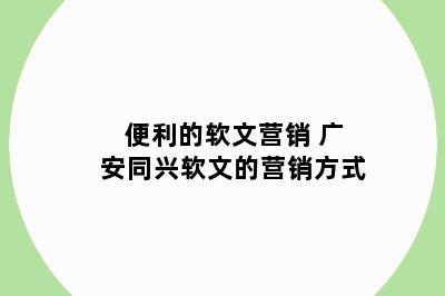 便利的软文营销 广安同兴软文的营销方式